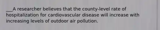 ___A researcher believes that the county-level rate of hospitalization for cardiovascular disease will increase with increasing levels of outdoor air pollution.