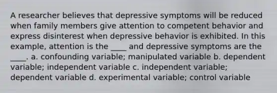 A researcher believes that depressive symptoms will be reduced when family members give attention to competent behavior and express disinterest when depressive behavior is exhibited. In this example, attention is the ____ and depressive symptoms are the ____. a. confounding variable; manipulated variable b. dependent variable; independent variable c. independent variable; dependent variable d. experimental variable; control variable