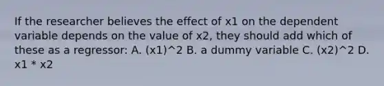 If the researcher believes the effect of x1 on the dependent variable depends on the value of x2, they should add which of these as a regressor: A. (x1)^2 B. a dummy variable C. (x2)^2 D. x1 * x2