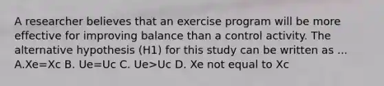 A researcher believes that an exercise program will be more effective for improving balance than a control activity. The alternative hypothesis (H1) for this study can be written as ... A.Xe=Xc B. Ue=Uc C. Ue>Uc D. Xe not equal to Xc