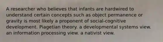 A researcher who believes that infants are hardwired to understand certain concepts such as object permanence or gravity is most likely a proponent of social-cognitive development. Piagetian theory. a developmental systems view. an information processing view. a nativist view.