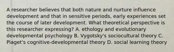 A researcher believes that both nature and nurture influence development and that in sensitive periods, early experiences set the course of later development. What theoretical perspective is this researcher expressing? A. ethology and evolutionary developmental psychology B. Vygotsky's sociocultural theory C. Piaget's cognitive-developmental theory D. social learning theory