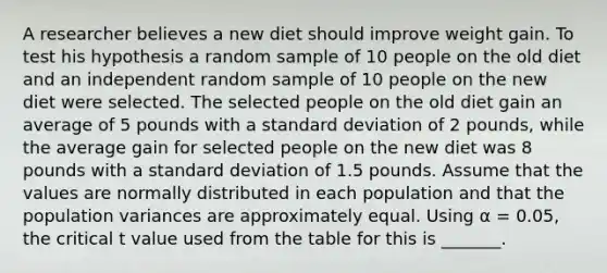 A researcher believes a new diet should improve weight gain. To test his hypothesis a random sample of 10 people on the old diet and an independent random sample of 10 people on the new diet were selected. The selected people on the old diet gain an average of 5 pounds with a standard deviation of 2 pounds, while the average gain for selected people on the new diet was 8 pounds with a standard deviation of 1.5 pounds. Assume that the values are normally distributed in each population and that the population variances are approximately equal. Using α = 0.05, the critical t value used from the table for this is _______.