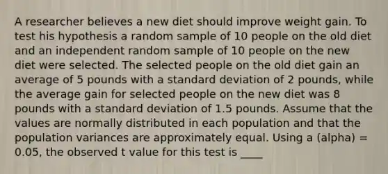 A researcher believes a new diet should improve weight gain. To test his hypothesis a random sample of 10 people on the old diet and an independent random sample of 10 people on the new diet were selected. The selected people on the old diet gain an average of 5 pounds with a <a href='https://www.questionai.com/knowledge/kqGUr1Cldy-standard-deviation' class='anchor-knowledge'>standard deviation</a> of 2 pounds, while the average gain for selected people on the new diet was 8 pounds with a standard deviation of 1.5 pounds. Assume that the values are normally distributed in each population and that the population variances are approximately equal. Using a (alpha) = 0.05, the observed t value for this test is ____