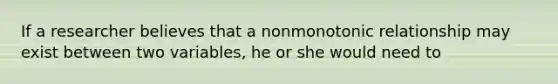 If a researcher believes that a nonmonotonic relationship may exist between two variables, he or she would need to