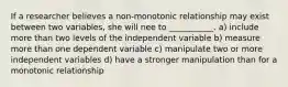 If a researcher believes a non-monotonic relationship may exist between two variables, she will nee to ___________. a) include more than two levels of the independent variable b) measure more than one dependent variable c) manipulate two or more independent variables d) have a stronger manipulation than for a monotonic relationship