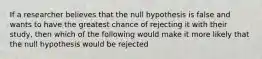 If a researcher believes that the null hypothesis is false and wants to have the greatest chance of rejecting it with their study, then which of the following would make it more likely that the null hypothesis would be rejected