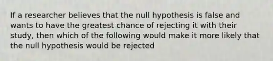 If a researcher believes that the null hypothesis is false and wants to have the greatest chance of rejecting it with their study, then which of the following would make it more likely that the null hypothesis would be rejected