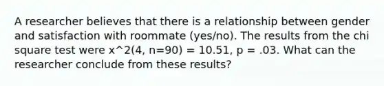 A researcher believes that there is a relationship between gender and satisfaction with roommate (yes/no). The results from the chi square test were x^2(4, n=90) = 10.51, p = .03. What can the researcher conclude from these results?