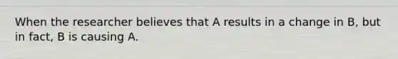 When the researcher believes that A results in a change in B, but in fact, B is causing A.