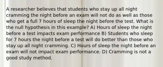 A researcher believes that students who stay up all night cramming the night before an exam will not do as well as those who get a full 7 hours of sleep the night before the test. What is the null hypothesis in this example? A) Hours of sleep the night before a test impacts exam performance B) Students who sleep for 7 hours the night before a test will do better than those who stay up all night cramming. C) Hours of sleep the night before an exam will not impact exam performance. D) Cramming is not a good study method.