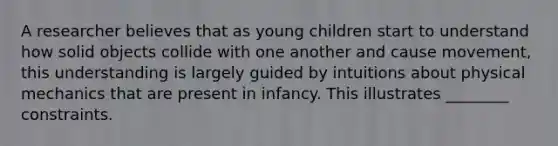 A researcher believes that as young children start to understand how solid objects collide with one another and cause movement, this understanding is largely guided by intuitions about physical mechanics that are present in infancy. This illustrates ________ constraints.