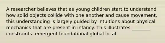 A researcher believes that as young children start to understand how solid objects collide with one another and cause movement, this understanding is largely guided by intuitions about physical mechanics that are present in infancy. This illustrates ________ constraints. emergent foundational global local