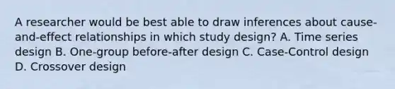 A researcher would be best able to draw inferences about cause-and-effect relationships in which study design? A. Time series design B. One-group before-after design C. Case-Control design D. Crossover design