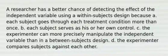 A researcher has a better chance of detecting the effect of the independent variable using a within-subjects design because a. each subject goes through each treatment condition more than once. b. each subject serves as his or her own control. c. the experimenter can more precisely manipulate the independent variable than in a between-subjects design. d. the experimenter compares subjects against each other.