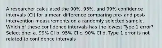 A researcher calculated the 90%, 95%, and 99% confidence intervals (CI) for a mean difference comparing pre- and post- intervention measurements on a randomly selected sample. Which of these confidence intervals has the lowest Type 1 error? Select one: a. 99% CI b. 95% CI c. 90% CI d. Type 1 error is not related to confidence intervals