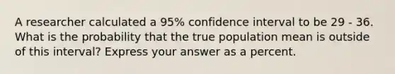 A researcher calculated a 95% confidence interval to be 29 - 36. What is the probability that the true population mean is outside of this interval? Express your answer as a percent.