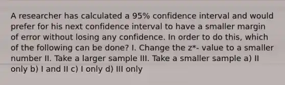 A researcher has calculated a 95% confidence interval and would prefer for his next confidence interval to have a smaller margin of error without losing any confidence. In order to do this, which of the following can be done? I. Change the z*- value to a smaller number II. Take a larger sample III. Take a smaller sample a) II only b) I and II c) I only d) III only