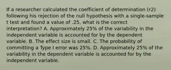 If a researcher calculated the coefficient of determination (r2) following his rejection of the null hypothesis with a single-sample t test and found a value of .25, what is the correct interpretation? A. Approximately 25% of the variability in the independent variable is accounted for by the dependent variable. B. The effect size is small. C. The probability of committing a Type I error was 25%. D. Approximately 25% of the variability in the dependent variable is accounted for by the independent variable.