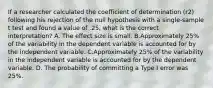 If a researcher calculated the coefficient of determination (r2) following his rejection of the null hypothesis with a single-sample t test and found a value of .25, what is the correct interpretation? A. The effect size is small. B.Approximately 25% of the variability in the dependent variable is accounted for by the independent variable. C.Approximately 25% of the variability in the independent variable is accounted for by the dependent variable. D. The probability of committing a Type I error was 25%.