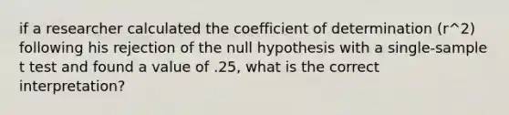 if a researcher calculated the coefficient of determination (r^2) following his rejection of the null hypothesis with a single-sample t test and found a value of .25, what is the correct interpretation?