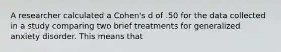 A researcher calculated a Cohen's d of .50 for the data collected in a study comparing two brief treatments for generalized anxiety disorder. This means that