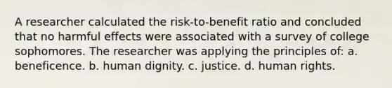 A researcher calculated the risk-to-benefit ratio and concluded that no harmful effects were associated with a survey of college sophomores. The researcher was applying the principles of: a. beneficence. b. human dignity. c. justice. d. human rights.