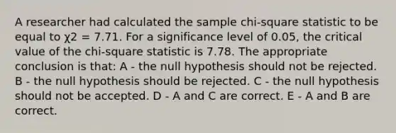 A researcher had calculated the sample chi-square statistic to be equal to χ2 = 7.71. For a significance level of 0.05, the critical value of the chi-square statistic is 7.78. The appropriate conclusion is that: A - the null hypothesis should not be rejected. B - the null hypothesis should be rejected. C - the null hypothesis should not be accepted. D - A and C are correct. E - A and B are correct.