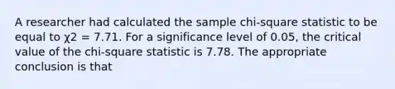 A researcher had calculated the sample chi-square statistic to be equal to χ2 = 7.71. For a significance level of 0.05, the critical value of the chi-square statistic is 7.78. The appropriate conclusion is that