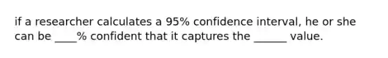 if a researcher calculates a 95% confidence interval, he or she can be ____% confident that it captures the ______ value.