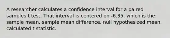 A researcher calculates a confidence interval for a paired-samples t test. That interval is centered on -6.35, which is the: sample mean. sample mean difference. null hypothesized mean. calculated t statistic.