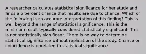 A researcher calculates statistical significance for her study and finds a 5 percent chance that results are due to chance. Which of the following is an accurate interpretation of this finding? This is well beyond the range of statistical significance. This is the minimum result typically considered statistically significant. This is not statistically significant. There is no way to determine statistical significance without replication of the study. Chance or coincidence is unrelated to statistical significance.