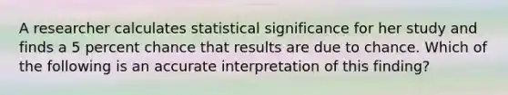 A researcher calculates statistical significance for her study and finds a 5 percent chance that results are due to chance. Which of the following is an accurate interpretation of this finding?