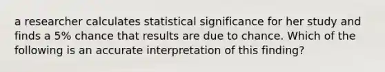 a researcher calculates statistical significance for her study and finds a 5% chance that results are due to chance. Which of the following is an accurate interpretation of this finding?