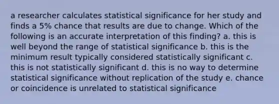 a researcher calculates statistical significance for her study and finds a 5% chance that results are due to change. Which of the following is an accurate interpretation of this finding? a. this is well beyond the range of statistical significance b. this is the minimum result typically considered statistically significant c. this is not statistically significant d. this is no way to determine statistical significance without replication of the study e. chance or coincidence is unrelated to statistical significance