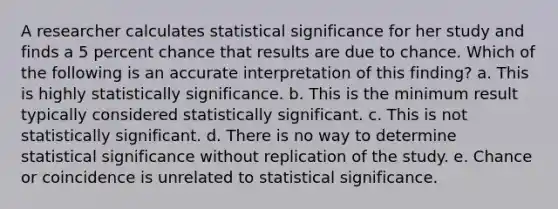 A researcher calculates statistical significance for her study and finds a 5 percent chance that results are due to chance. Which of the following is an accurate interpretation of this finding? a. This is highly statistically significance. b. This is the minimum result typically considered statistically significant. c. This is not statistically significant. d. There is no way to determine statistical significance without replication of the study. e. Chance or coincidence is unrelated to statistical significance.