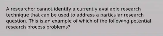 A researcher cannot identify a currently available research technique that can be used to address a particular research question. This is an example of which of the following potential research process problems?