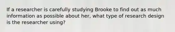 If a researcher is carefully studying Brooke to find out as much information as possible about her, what type of research design is the researcher using?