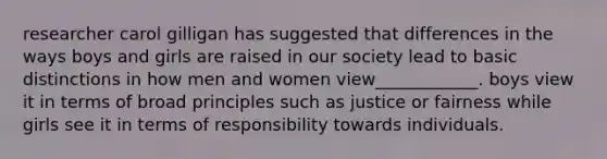 researcher carol gilligan has suggested that differences in the ways boys and girls are raised in our society lead to basic distinctions in how men and women view____________. boys view it in terms of broad principles such as justice or fairness while girls see it in terms of responsibility towards individuals.