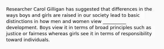 Researcher Carol Gilligan has suggested that differences in the ways boys and girls are raised in our society lead to basic distinctions in how men and women view __________ development. Boys view it in terms of broad principles such as justice or fairness whereas girls see it in terms of responsibility toward individuals.