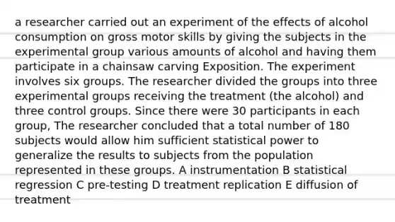 a researcher carried out an experiment of the effects of alcohol consumption on gross motor skills by giving the subjects in the experimental group various amounts of alcohol and having them participate in a chainsaw carving Exposition. The experiment involves six groups. The researcher divided the groups into three experimental groups receiving the treatment (the alcohol) and three control groups. Since there were 30 participants in each group, The researcher concluded that a total number of 180 subjects would allow him sufficient statistical power to generalize the results to subjects from the population represented in these groups. A instrumentation B statistical regression C pre-testing D treatment replication E diffusion of treatment