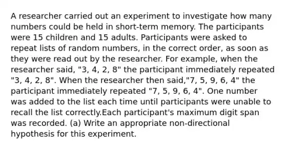 A researcher carried out an experiment to investigate how many numbers could be held in short-term memory. The participants were 15 children and 15 adults. Participants were asked to repeat lists of random numbers, in the correct order, as soon as they were read out by the researcher. For example, when the researcher said, "3, 4, 2, 8" the participant immediately repeated "3, 4, 2, 8". When the researcher then said,"7, 5, 9, 6, 4" the participant immediately repeated "7, 5, 9, 6, 4". One number was added to the list each time until participants were unable to recall the list correctly.Each participant's maximum digit span was recorded. (a) Write an appropriate non-directional hypothesis for this experiment.