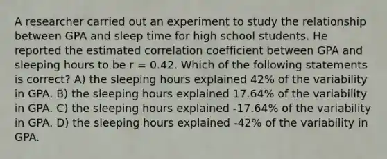 A researcher carried out an experiment to study the relationship between GPA and sleep time for high school students. He reported the estimated correlation coefficient between GPA and sleeping hours to be r = 0.42. Which of the following statements is correct? A) the sleeping hours explained 42% of the variability in GPA. B) the sleeping hours explained 17.64% of the variability in GPA. C) the sleeping hours explained -17.64% of the variability in GPA. D) the sleeping hours explained -42% of the variability in GPA.