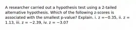 A researcher carried out a hypothesis test using a​ 2-tailed alternative hypothesis. Which of the following​ z-scores is associated with the smallest​ p-value? Explain. i. z =−0.35, ii. z = 1.13, iii. z = −2.39, iv. z = −3.07