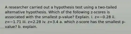 A researcher carried out a hypothesis test using a​ two-tailed alternative hypothesis. Which of the following​ z-scores is associated with the smallest​ p-value? Explain. i. z=−0.28 ii. z=−1.71 iii. z=2.28 iv. z=3.4 a. which z-score has the smallest p-value? b. explain.