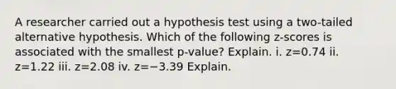 A researcher carried out a hypothesis test using a​ two-tailed alternative hypothesis. Which of the following​ z-scores is associated with the smallest​ p-value? Explain. i. z=0.74 ii. z=1.22 iii. z=2.08 iv. z=−3.39 Explain.