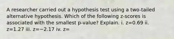 A researcher carried out a hypothesis test using a​ two-tailed alternative hypothesis. Which of the following​ z-scores is associated with the smallest​ p-value? Explain. i. z=0.69 ii. z=1.27 iii. z=−2.17 iv. z=