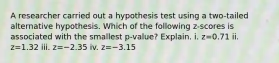 A researcher carried out a hypothesis test using a​ two-tailed alternative hypothesis. Which of the following​ z-scores is associated with the smallest​ p-value? Explain. i. z=0.71 ii. z=1.32 iii. z=−2.35 iv. z=−3.15