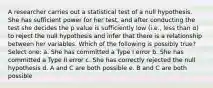 A researcher carries out a statistical test of a null hypothesis. She has sufficient power for her test, and after conducting the test she decides the p value is sufficiently low (i.e., less than α) to reject the null hypothesis and infer that there is a relationship between her variables. Which of the following is possibly true? Select one: a. She has committed a Type I error b. She has committed a Type II error c. She has correctly rejected the null hypothesis d. A and C are both possible e. B and C are both possible