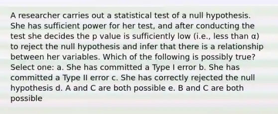 A researcher carries out a statistical test of a null hypothesis. She has sufficient power for her test, and after conducting the test she decides the p value is sufficiently low (i.e., less than α) to reject the null hypothesis and infer that there is a relationship between her variables. Which of the following is possibly true? Select one: a. She has committed a Type I error b. She has committed a Type II error c. She has correctly rejected the null hypothesis d. A and C are both possible e. B and C are both possible